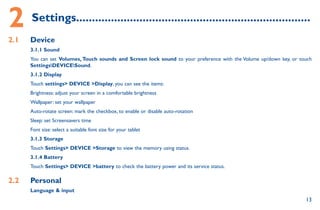 13
2	Settings..........................................................................
2.1	 Device
3.1.1 Sound
You can set Volumes,Touch sounds and Screen lock sound to your preference with the Volume up/down key, or touch
SettingsDEVICESound.
3.1.2 Display
Touch settings DEVICE Display, you can see the items:
Brightness: adjust your screen in a comfortable brightness
Wallpaper: set your wallpaper
Auto-rotate screen: mark the checkbox, to enable or disable auto-rotation
Sleep: set Screensavers time
Font size: select a suitable font size for your tablet
3.1.3 Storage
Touch Settings DEVICE Storage to view the memory using status.
3.1.4 Battery
Touch Settings DEVICE battery to check the battery power and its service status.
2.2	 Personal
Language  input
 