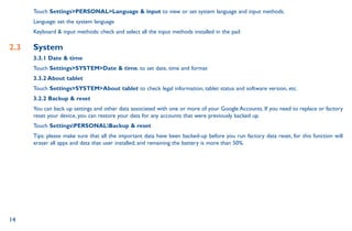 14
Touch SettingsPERSONALLanguage  input to view or set system language and input methods.
Language: set the system language
Keyboard  input methods: check and select all the input methods installed in the pad
2.3	 System
3.3.1 Date  time
Touch SettingsSYSTEMDate  time, to set date, time and format
3.3.2 About tablet
Touch SettingsSYSTEMAbout tablet to check legal information, tablet status and software version, etc.
3.2.2 Backup  reset
You can back up settings and other data associated with one or more of your Google Accounts. If you need to replace or factory
reset your device, you can restore your data for any accounts that were previously backed up.
Touch SettingsPERSONALBackup  reset
Tips: please make sure that all the important data have been backed-up before you run factory data reset, for this function will
eraser all apps and data that user installed; and remaining the battery is more than 50%.
 