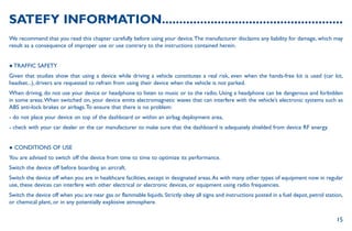 15
SATEFY INFORMATION....................................................
We recommend that you read this chapter carefully before using your device.The manufacturer disclaims any liability for damage, which may
result as a consequence of improper use or use contrary to the instructions contained herein.
● TRAFFIC SAFETY
Given that studies show that using a device while driving a vehicle constitutes a real risk, even when the hands-free kit is used (car kit,
headset...), drivers are requested to refrain from using their device when the vehicle is not parked.
When driving, do not use your device or headphone to listen to music or to the radio. Using a headphone can be dangerous and forbidden
in some areas.When switched on, your device emits electromagnetic waves that can interfere with the vehicle’s electronic systems such as
ABS anti-lock brakes or airbags.To ensure that there is no problem:
- do not place your device on top of the dashboard or within an airbag deployment area,
- check with your car dealer or the car manufacturer to make sure that the dashboard is adequately shielded from device RF energy.
● CONDITIONS OF USE
You are advised to switch off the device from time to time to optimize its performance.
Switch the device off before boarding an aircraft.
Switch the device off when you are in healthcare facilities, except in designated areas.As with many other types of equipment now in regular
use, these devices can interfere with other electrical or electronic devices, or equipment using radio frequencies.
Switch the device off when you are near gas or flammable liquids. Strictly obey all signs and instructions posted in a fuel depot, petrol station,
or chemical plant, or in any potentially explosive atmosphere.
 