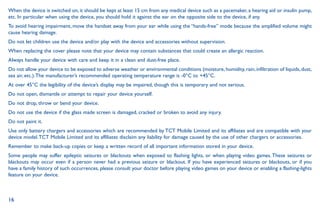 16
When the device is switched on, it should be kept at least 15 cm from any medical device such as a pacemaker, a hearing aid or insulin pump,
etc. In particular when using the device, you should hold it against the ear on the opposite side to the device, if any.
To avoid hearing impairment, move the handset away from your ear while using the “hands-free” mode because the amplified volume might
cause hearing damage.
Do not let children use the device and/or play with the device and accessories without supervision.
When replacing the cover please note that your device may contain substances that could create an allergic reaction.
Always handle your device with care and keep it in a clean and dust-free place.
Do not allow your device to be exposed to adverse weather or environmental conditions (moisture, humidity, rain, infiltration of liquids, dust,
sea air, etc.).The manufacturer’s recommended operating temperature range is -0°C to +45°C.
At over 45°C the legibility of the device’s display may be impaired, though this is temporary and not serious.
Do not open, dismantle or attempt to repair your device yourself.
Do not drop, throw or bend your device.
Do not use the device if the glass made screen is damaged, cracked or broken to avoid any injury.
Do not paint it.
Use only battery chargers and accessories which are recommended by TCT Mobile Limited and its affiliates and are compatible with your
device model.TCT Mobile Limited and its affiliates disclaim any liability for damage caused by the use of other chargers or accessories.
Remember to make back-up copies or keep a written record of all important information stored in your device.
Some people may suffer epileptic seizures or blackouts when exposed to flashing lights, or when playing video games. These seizures or
blackouts may occur even if a person never had a previous seizure or blackout. If you have experienced seizures or blackouts, or if you
have a family history of such occurrences, please consult your doctor before playing video games on your device or enabling a flashing-lights
feature on your device.
 