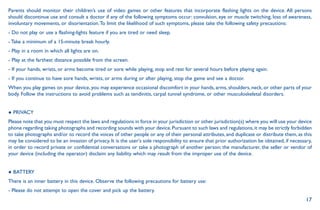 17
Parents should monitor their children’s use of video games or other features that incorporate flashing lights on the device. All persons
should discontinue use and consult a doctor if any of the following symptoms occur: convulsion, eye or muscle twitching, loss of awareness,
involuntary movements, or disorientation.To limit the likelihood of such symptoms, please take the following safety precautions:
- Do not play or use a flashing-lights feature if you are tired or need sleep.
- Take a minimum of a 15-minute break hourly.
- Play in a room in which all lights are on.
- Play at the farthest distance possible from the screen.
- If your hands, wrists, or arms become tired or sore while playing, stop and rest for several hours before playing again.
- If you continue to have sore hands, wrists, or arms during or after playing, stop the game and see a doctor.
When you play games on your device, you may experience occasional discomfort in your hands, arms, shoulders, neck, or other parts of your
body. Follow the instructions to avoid problems such as tendinitis, carpal tunnel syndrome, or other musculoskeletal disorders.
● PRIVACY
Please note that you must respect the laws and regulations in force in your jurisdiction or other jurisdiction(s) where you will use your device
phone regarding taking photographs and recording sounds with your device.Pursuant to such laws and regulations,it may be strictly forbidden
to take photographs and/or to record the voices of other people or any of their personal attributes, and duplicate or distribute them, as this
may be considered to be an invasion of privacy. It is the user's sole responsibility to ensure that prior authorization be obtained, if necessary,
in order to record private or confidential conversations or take a photograph of another person; the manufacturer, the seller or vendor of
your device (including the operator) disclaim any liability which may result from the improper use of the device.
● BATTERY
There is an inner battery in this device. Observe the following precautions for battery use:
- Please do not attempt to open the cover and pick up the battery.
 