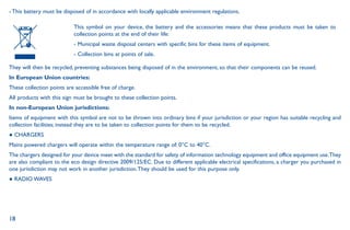 18
- This battery must be disposed of in accordance with locally applicable environment regulations.
This symbol on your device, the battery and the accessories means that these products must be taken to
collection points at the end of their life:
- Municipal waste disposal centers with specific bins for these items of equipment.
- Collection bins at points of sale.
They will then be recycled, preventing substances being disposed of in the environment, so that their components can be reused.
In European Union countries:
These collection points are accessible free of charge.
All products with this sign must be brought to these collection points.
In non-European Union jurisdictions:
Items of equipment with this symbol are not to be thrown into ordinary bins if your jurisdiction or your region has suitable recycling and
collection facilities; instead they are to be taken to collection points for them to be recycled.
● CHARGERS
Mains powered chargers will operate within the temperature range of: 0°C to 40°C.
The chargers designed for your device meet with the standard for safety of information technology equipment and office equipment use.They
are also compliant to the eco design directive 2009/125/EC. Due to different applicable electrical specifications, a charger you purchased in
one jurisdiction may not work in another jurisdiction.They should be used for this purpose only.
● RADIO WAVES
 
