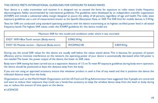 19
THIS DEVICE MEETS INTERNATIONAL GUIDELINES FOR EXPOSURE TO RADIO WAVES
Your device is a radio transmitter and receiver. It is designed not to exceed the limits for exposure to radio waves (radio frequency
electromagnetic fields) recommended by international guidelines.The guidelines were developed by an independent scientific organization
(ICNIRP) and include a substantial safety margin designed to assure the safety of all persons, regardless of age and health.The radio wave
exposure guidelines use a unit of measurement known as the Specific Absorption Rate, or SAR.The SAR limit for mobile devices is 2 W/kg.
Tests for SAR are conducted using standard operating positions with the device transmitting at its highest certified power level in all tested
frequency bands.The highest SAR values under the ICNIRP guidelines for this device model are:
Maximum SAR for this model and conditions under which it was recorded:
EVO7 WIFI+Blue Tooth version (Body-worn) 0.0962 W/kg
EVO7 3G Module version - Optional (Body-worn) WCDMA2100 0.859 W/kg
During use, the actual SAR values for this device are usually well below the values stated above.This is because, for purposes of system
efficiency and to minimize interference on the network, the operating power of your device is automatically decreased when full power is
not needed.The lower the power output of the device, the lower its SAR value.
Body-worn SAR testing has been carried out at a separation distance of 1.5 cm.To meet RF exposure guidelines during body-worn operation,
the device should be positioned at least this distance away from the body.
If you are not using an approved accessory ensure that whatever product is used is free of any metal and that it positions the device the
indicated distance away from the body.
Organizations such as theWorld Health Organization and the US Food and Drug Administration have suggested that if people are concerned
and want to reduce their exposure they could use a hands-free accessory to keep the wireless device away from the head or body during
use, or reduce the amount of time spent on the device.
● LICENCES
 