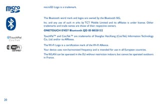 20
microSD Logo is a trademark.
The Bluetooth word mark and logos are owned by the Bluetooth SIG,
Inc. and any use of such m arks by TCT Mobile Limited and its affiliates is under license. Other
trademarks and trade names are those of their respective owners.
ONETOUCH EVO7 Bluetooth QD ID B020132
TouchPal™ and CooTek™ are trademarks of Shanghai HanXiang (CooTek) Information Technology
Co., Ltd. and/or its Affiliates.
The Wi-Fi Logo is a certification mark of the Wi-Fi Alliance.
Your device uses non-harmonized frequency and is intended for use in all European countries.
The WLAN can be operated in the EU without restriction indoors, but cannot be operated outdoors
in France.
 