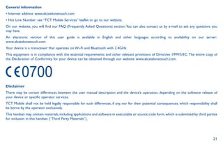 21
General information
• Internet address: www.alcatelonetouch.com
• Hot Line Number: see “TCT Mobile Services” leaflet or go to our website.
On our website, you will find our FAQ (Frequently Asked Questions) section.You can also contact us by e-mail to ask any questions you
may have.
An electronic version of this user guide is available in English and other languages according to availability on our server:
www.alcatelonetouch.com
Your device is a transceiver that operates on Wi-Fi and Bluetooth with 2.4GHz.
This equipment is in compliance with the essential requirements and other relevant provisions of Directive 1999/5/EC.The entire copy of
the Declaration of Conformity for your device can be obtained through our website: www.alcatelonetouch.com.
Disclaimer
There may be certain differences between the user manual description and the device’s operation, depending on the software release of
your device or specific operator services.
TCT Mobile shall not be held legally responsible for such differences, if any, nor for their potential consequences, which responsibility shall
be borne by the operator exclusively.
This handset may contain materials,including applications and software in executable or source code form,which is submitted by third parties
for inclusion in this handset (“Third Party Materials”).
 