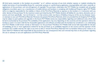22
All third party materials in this handset are provided “ as is”, without warranty of any kind, whether express or implied, including the
implied warranties of merchantability, fitness for a particular purpose or use/third party application, interoperability with other materials or
applications of the purchaser and non-infringement of copyright.The purchaser undertakes that TCT Mobile has complied with all quality
obligations incumbent upon it as a manufacturer of mobile devices and handsets in complying with Intellectual Property rights.TCT Mobile
will at no stage be responsible for the inability or failure of the Third Party Materials to operate on this handset or in interaction with any
other devices of the purchaser.To the maximum extent permitted by law,TCT Mobile disclaims all liability for any claims, demands, suits or
actions, and more specifically – but not limited to – tort law actions, under any theory of liability, arising out of the use, by whatever means,
or attempts to use, suchThird Party Materials. Moreover, the presentThird Party Materials, which are provided free of charge byTCT Mobile,
may be subject to paid updates and upgrades in the future;TCT Mobile waives any responsibility regarding such additional costs, which shall
be borne exclusively by the purchaser.The availability of the applications may vary depending on the countries and the operators where the
handset is used; in no event shall the list of possible applications and software provided with the handsets be considered a s an undertaking
from TCT Mobile; it shall remain merely as information f or the purchaser.Therefore,TCT Mobile shall not be held responsible for the lack
of availability of one or more applications wished for by the purchaser, as its availability depends on the country and the operator of the
purchaser.TCT mobile reserves the right at any time to add or remove Third Party Materials from its handsets without prior notice; in no
event shall TCT Mobile be held responsible by the purchaser for any consequences that such removal may have on the purchaser regarding
the use or attempt to use such applications and Third Party Materials.
 