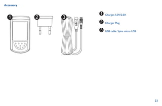 23
Accessory
Charger, 5.0V/2.0A
Charger Plug
USB cable, 5pins micro USB
 