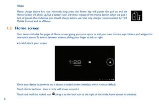 6
Note
Please charge before first use. Normally, long press the Power key will power the pad on and the
Home Screen will show up, but a battery icon will show instead of the Home Screen when the pad is
lack of power, that indicates you should charge before use. Use only charger recommended by TCT
Mobile Limited and its affiliates.
1.2	 Home screen
Your device includes five pages of Home screen giving you more space to add your own favorite apps, folders, and widgets for
one-touch access.To switch between screens, sliding your finger to left or right.
● Lock/Unlock your screen
Once your device is powered on, it shows a locked screen interface, which is set as default.
Touch the locked icon , then a circle will shows around it.
Touch and hold the locked icon , drag it to the lock icon at the right of the circle, home screen is unlocked.
 