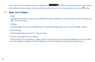 8
On the right of the screen bottom, there is a notification bar .A hidden menu will popup when you press the bar,
which includes time, date, network connection and battery information, etc. For further operation, you can press setting.
1.3	 Apps and widgets
● Apps
The Applications (apps) list contains all pre-embedded and newly installed apps.To access the apps list, touch the all apps key
from Home screen.
● Widgets
Touch the Widgets tab at the top of All apps screen or slide left at All apps screen, you can switch to widgets interface.
● Get more apps
Touch the Google play store icon to get more apps.
● Create and manage shortcut on desktop
Touch and hold an icon on All Apps or widgets interface, it will jump to home screen automatically, drag it to the right place
you want. Overlap icons together will build a folder.You can name the folder by touching the tap under the icons.
 