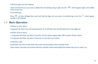 9
● Remove apps icon from desktop
Touch and hold the icon you want to delete from the desktop, drag it right over the  , which appears right in the middle
of the screen top.
● Uninstall apps
Press to enter all Apps, then touch and hold the Apps icon you want to uninstall, drag it over the , which appeas
top-left in the desktop.
1.4	 Basic Operation
● Power on your device
Long press the Power key until the pad powers on. It will take some seconds before the screen lights up.
● Power off your device
1. Long press the Power key about 3 seconds until the options appear, select OK to power off your device.
2. Long press the Power key about 10 seconds to shut down your device.
● Stand-by mode
Press Power key once to shut down the screen and the product enters stand-by mode.
Note: without operation, the product will enter stand-by mode automatically. Press Power key once to wake it up.
 