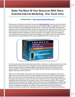 Make The Most Of Your Resources With These
    Essential Internet Marketing - One Touch Ultra
_____________________________________________________________________________________

                     By PhelpsCampos – http://www.theonetouchultra.com


All businesses on the internet would love to have more One Touch Ultra however you do not want to
cause unexpected problems just because you did not have all the facts about it, beforehand. Let's take a
look at one thing very many people give little attention to - target market knowledge. All target niche
audiences have accumulated information on them as a group, and that is what you have to find out. The
processes that are most important for any business are advertising and marketing, and this is the tool
that provides the means to add power to those two elements. This research, as we have stated, will
more specifically give you the ability to speak the language of any audience. All of those old-fashioned
ideas about trust, understanding and even a tenuous relationship are all crucial in your copy.




A lot of business owners have tried making money online, but few have actually succeeded. Do not allow
failed attempts to hold you back from trying again. Use the information provided below to help you
devise a successful Internet marketing strategy.Try offering special discounts for buying the same
product regularly. If someone buys printer ink at regular intervals, ask them to sign up to get a new
shipment every few months at 25% off.

Make sure you get feedback at each stage. This is vital to success since your judgement of your site's
appearance may not be how others see it. Request feedback from family, friends and anyone willing to
give it. You do not have to use all the advice you are given, but at least you will be able to consider it.
Incorporate free components on your site to lure your customers in. A lot of people might be interested
in getting a article on download. For example, if you are in the construction industry, your customers
may find home improvement tips valuable. People will perceive you as knowledgeable and helpful if you
offer free quality content.Create an FAQ page to help out your Internet marketing endeavors. Think of
the common questions or problems you see often, and provide helpful solutions that utilize your
products or services. Be careful when crafting your answers, as you want to mention the products you
 
