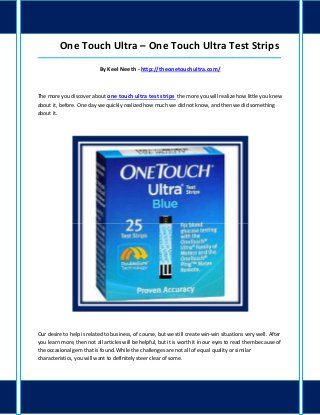 One Touch Ultra – One Touch Ultra Test Strips
_____________________________________________________________________________________

                           By Keel Neeth - http://theonetouchultra.com/



The more you discover about one touch ultra test strips the more you will realize how little you knew
about it, before. One day we quickly realized how much we did not know, and then we did something
about it.




Our desire to help is related to business, of course, but we still create win-win situations very well. After
you learn more, then not all articles will be helpful, but it is worth it in our eyes to read them because of
the occasional gem that is found. While the challenges are not all of equal quality or similar
characteristics, you will want to definitely steer clear of some.
 
