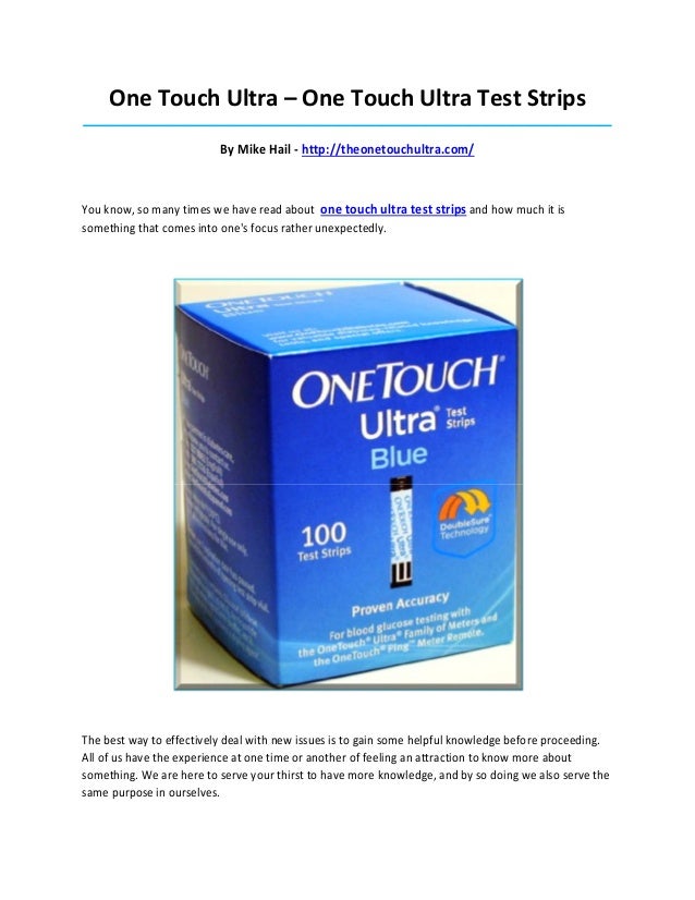 One Touch Ultra – One Touch Ultra Test Strips
_____________________________________________________________________________________
By Mike Hail - http://theonetouchultra.com/
You know, so many times we have read about one touch ultra test strips and how much it is
something that comes into one's focus rather unexpectedly.
The best way to effectively deal with new issues is to gain some helpful knowledge before proceeding.
All of us have the experience at one time or another of feeling an attraction to know more about
something. We are here to serve your thirst to have more knowledge, and by so doing we also serve the
same purpose in ourselves.
 