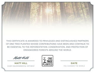Matt Hill
DATE
YOU CHANGED THE WORLD
THIS CERTIFICATE IS AWARDED TO PRIVILEGED AND DISTINGUISHED PARTNERS
OF ONE TREE PLANTED WHOSE CONTRIBUTIONS HAVE BEEN AND CONTINUE TO
BE ESSENTIAL TO THE REFORESTATION, CONSERVATION, AND PROTECTION OF
ENDANGERED FORESTS AROUND THE WORLD.
MATT HILL
CHIEF ENVIRONMENTAL OPTIMIST
Constantin Poindexter
300 Trees Planted in Appalachia
January 28, 2023
 