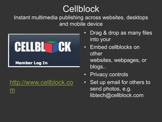 CellblockInstant multimedia publishing across websites, desktops and mobile deviceDrag & drop as many files into your Embed cellblocks on other websites, webpages, or blogs..Privacy controlsSet up email for others to send photos, e.g. libtech@cellblock.comhttp://www.cellblock.com
