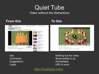 Quiet TubeVideo without the distractionsFrom this		To thisNothing but the videoBookmarklet to do immediatelyURL to saveAdsCommentsSuggestionsLogoshttp://quietube.com/