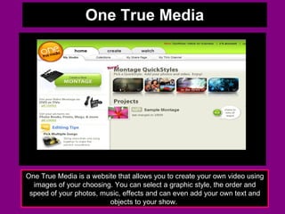 One True Media One True Media is a website that allows you to create your own video using images of your choosing. You can select a graphic style, the order and speed of your photos, music, effects and can even add your own text and objects to your show.  