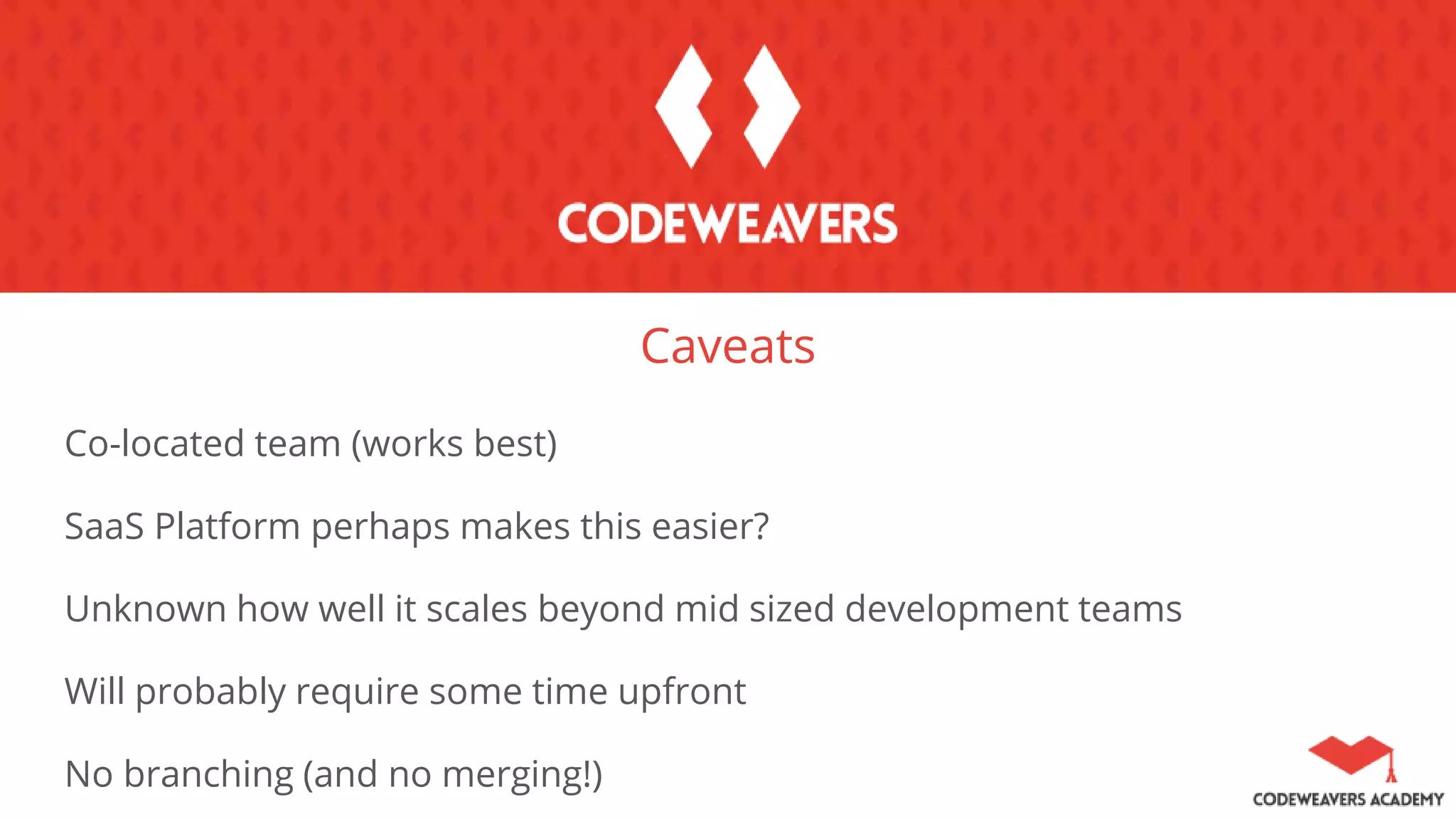 Caveats
Co-located team (works best)
SaaS Platform perhaps makes this easier?
Unknown how well it scales beyond mid sized development teams
Will probably require some time upfront
No branching (and no merging!)
 