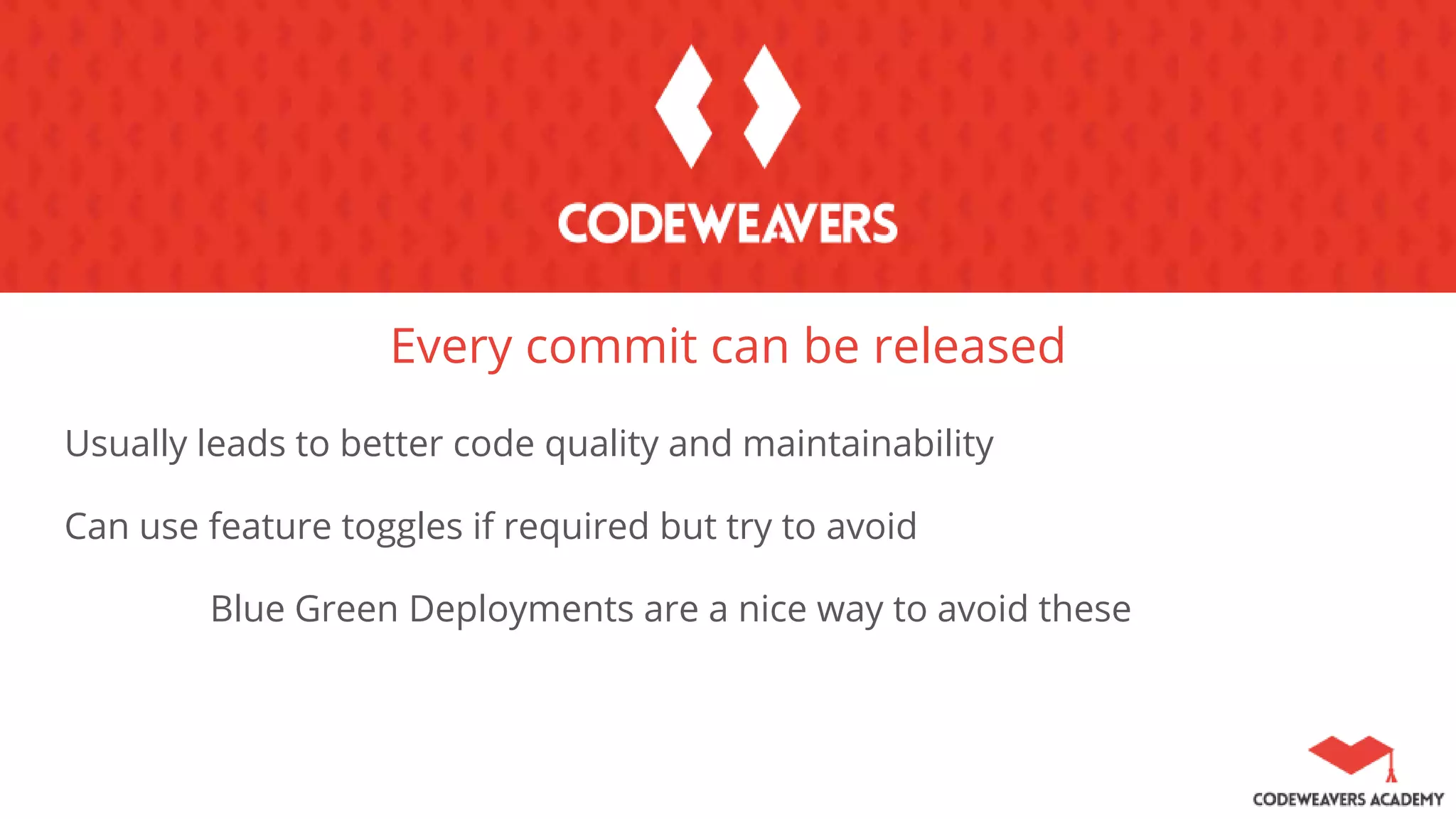Every commit can be released
Usually leads to better code quality and maintainability
Can use feature toggles if required but try to avoid
Blue Green Deployments are a nice way to avoid these
 