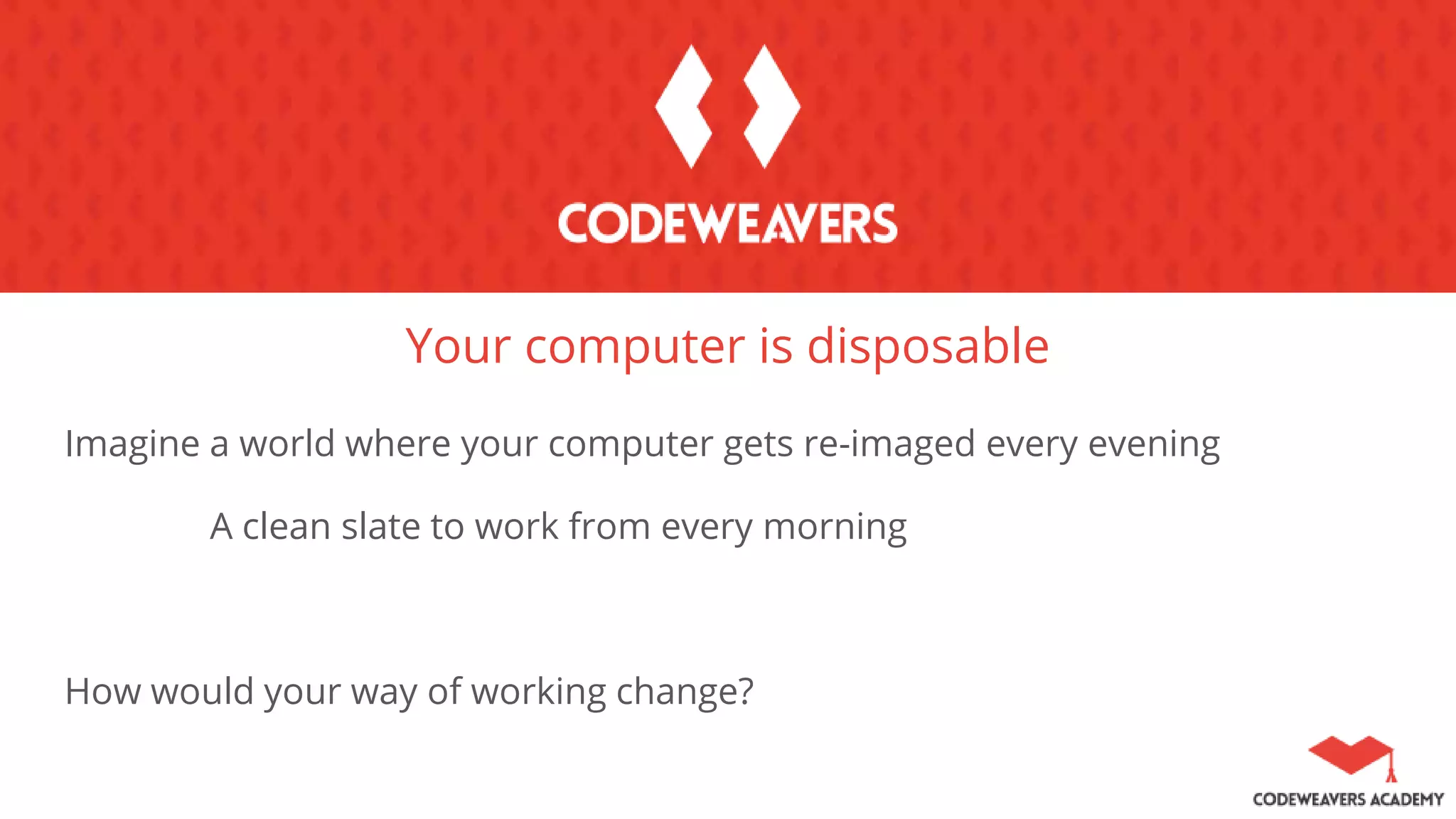 Your computer is disposable
Imagine a world where your computer gets re-imaged every evening
A clean slate to work from every morning
How would your way of working change?
 