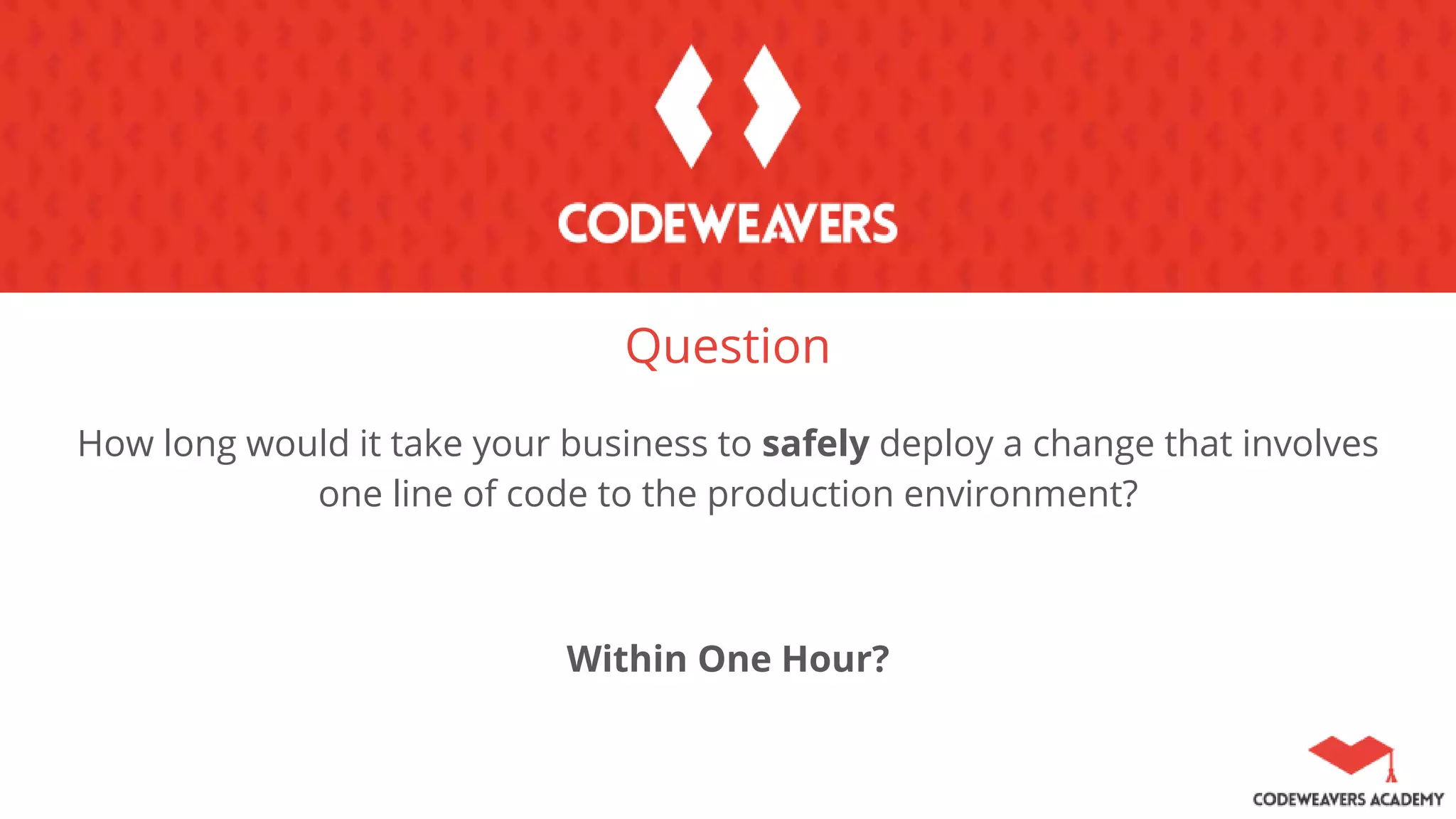 Question
How long would it take your business to safely deploy a change that involves
one line of code to the production environment?
Within One Hour?
 