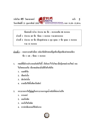 รหัสวิชา 05 วิทยาศาสตร                                                  หนา 2
วันอาทิตยที่ 21 กุมภาพันธ 2553                                เวลา 11.30 - 13.30 น.


               ขอสอบมี 2 สวน จํานวน 86 ขอ : คะแนนเต็ม 80 คะแนน
     สวนที่ 1 จํานวน 68 ขอ ขอละ 1 คะแนน รวม 68 คะแนน
     สวนที่ 2 จํานวน 18 ขอ เปนชุดคําถาม 6 ชุด ชุดละ 3 ขอ ชุดละ 2 คะแนน
               รวม 12 คะแนน

สวนที่ 1 : แบบระบายตัวเลือก แตละขอมีคําตอบที่ถกตองที่สุดเพียงคําตอบเดียว
                                                 ู
            ขอ 1 - 68 : ขอละ 1 คะแนน

1.    เซลลที่มีสวนประกอบดังตอไปนี้ : ดีเอ็นเอ ไรโบโซม เยื่อหุมเซลล เอนไซม และ
                                                                
      ไมโทคอนเดรีย เปนเซลลของสิ่งมีชวิตในขอใด
                                         ี
      1. แบคทีเรีย
      2. พืชเทานั้น
      3. สัตวเทานั้น
      4. อาจเปนไดทั้งพืชหรือสัตว

2.    กระบวนการใดไมพบในกระบวนการดูดน้ํากลับที่ทอหนวยไต
      1. การแพร
      2. ออสโมซิส
      3. เอนโดไซโทซิส
      4. การลําเลียงแบบใชพลังงาน
ฉบับ 1 สําหรับการสอบปกติ
 