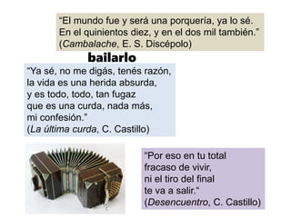 La vida es un
tango, y hay que
bailarlo
“El mundo fue y será una porquería, ya lo sé.
En el quinientos diez, y en el dos mil también.”
(Cambalache, E. S. Discépolo)
“Ya sé, no me digás, tenés razón,
la vida es una herida absurda,
y es todo, todo, tan fugaz
que es una curda, nada más,
mi confesión.”
(La última curda, C. Castillo)
“Por eso en tu total
fracaso de vivir,
ni el tiro del final
te va a salir.“
(Desencuentro, C. Castillo)
 