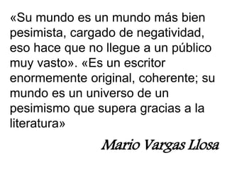 «Su mundo es un mundo más bien
pesimista, cargado de negatividad,
eso hace que no llegue a un público
muy vasto». «Es un escritor
enormemente original, coherente; su
mundo es un universo de un
pesimismo que supera gracias a la
literatura»
Mario Vargas Llosa
 