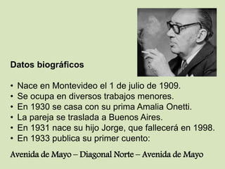 Datos biográficos
• Nace en Montevideo el 1 de julio de 1909.
• Se ocupa en diversos trabajos menores.
• En 1930 se casa con su prima Amalia Onetti.
• La pareja se traslada a Buenos Aires.
• En 1931 nace su hijo Jorge, que fallecerá en 1998.
• En 1933 publica su primer cuento:
Avenida de Mayo – Diagonal Norte – Avenida de Mayo
 