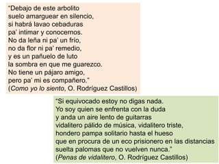 Música campera
“Debajo de este arbolito
suelo amarguear en silencio,
si habrá lavao cebaduras
pa’ intimar y conocernos.
No da leña ni pa’ un frío,
no da flor ni pa’ remedio,
y es un pañuelo de luto
la sombra en que me guarezco.
No tiene un pájaro amigo,
pero pa’ mi es compañero.”
(Como yo lo siento, O. Rodríguez Castillos)
“Si equivocado estoy no digas nada.
Yo soy quien se enfrenta con la duda
y anda un aire lento de guitarras
vidalitero pálido de música, vidalitero triste,
hondero pampa solitario hasta el hueso
que en procura de un eco prisionero en las distancias
suelta palomas que no vuelven nunca.”
(Penas de vidalitero, O. Rodríguez Castillos)
 