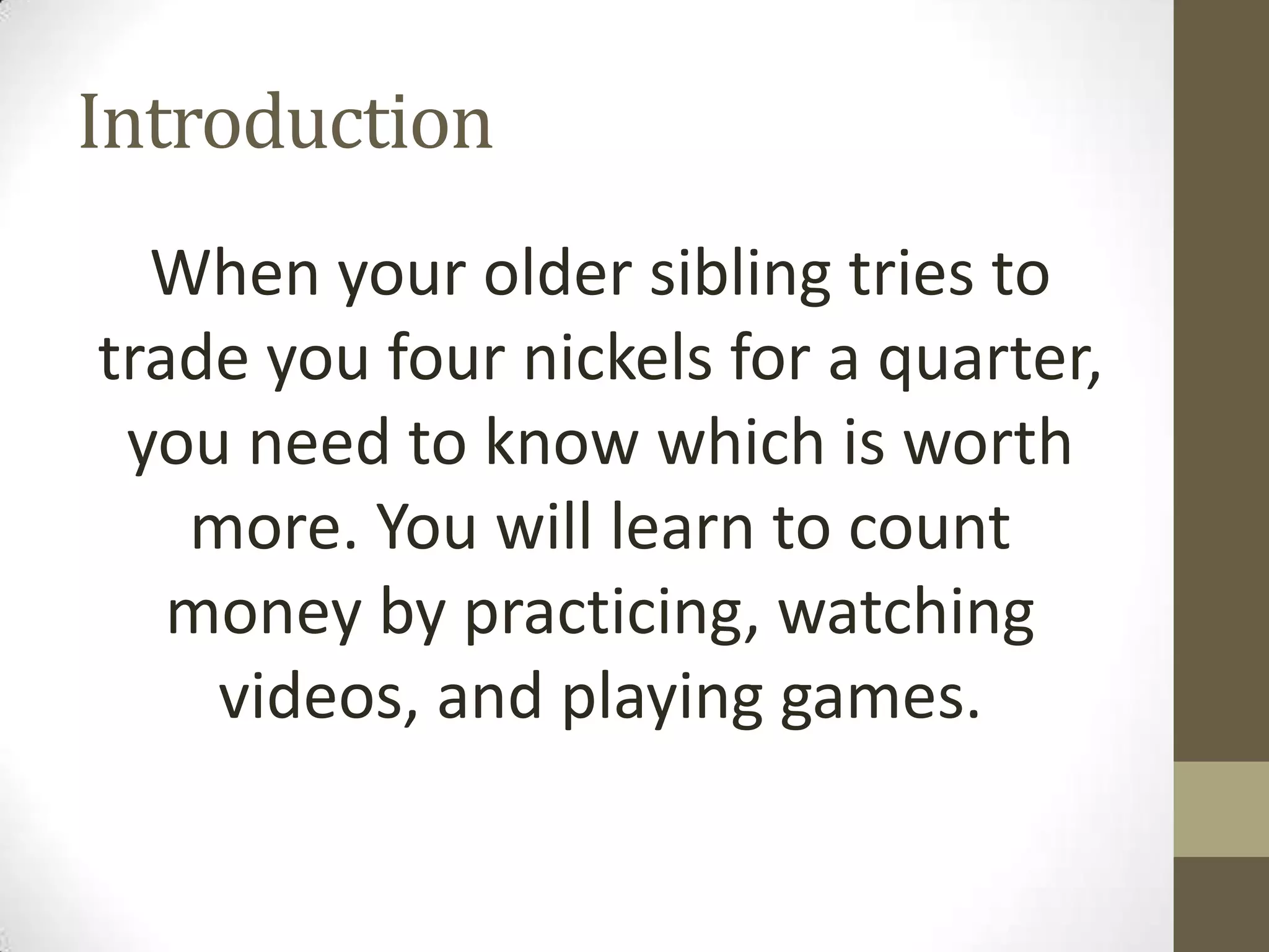 Introduction
When your older sibling tries to
trade you four nickels for a quarter,
you need to know which is worth
more. You will learn to count
money by practicing, watching
videos, and playing games.

 