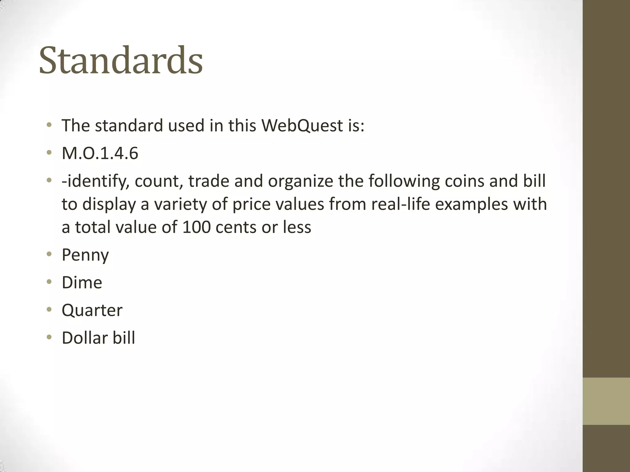 Standards
• The standard used in this WebQuest is:
• M.O.1.4.6
• -identify, count, trade and organize the following coins and bill
to display a variety of price values from real-life examples with
a total value of 100 cents or less
• Penny
• Dime
• Quarter
• Dollar bill

 