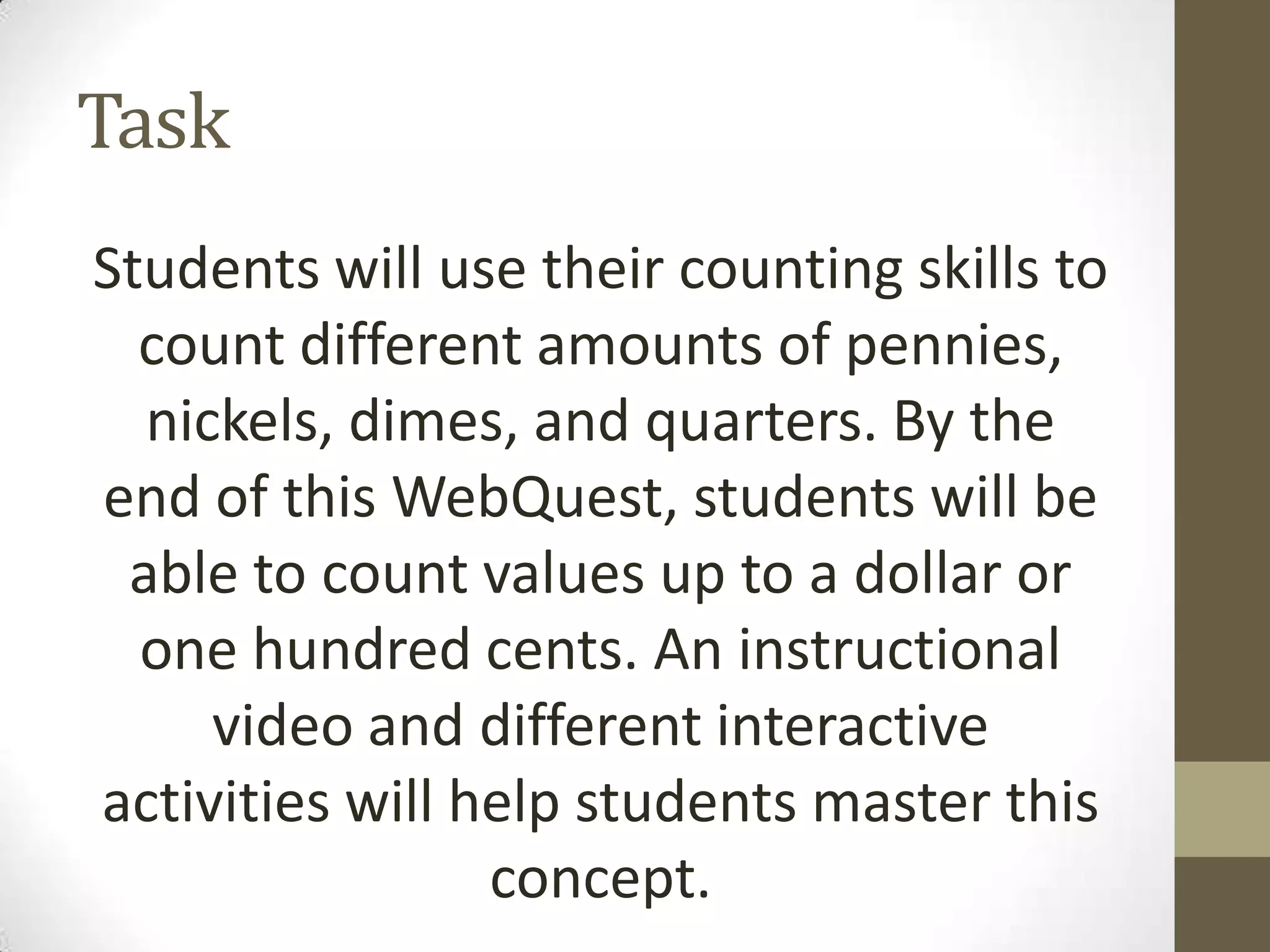 Task
Students will use their counting skills to
count different amounts of pennies,
nickels, dimes, and quarters. By the
end of this WebQuest, students will be
able to count values up to a dollar or
one hundred cents. An instructional
video and different interactive
activities will help students master this
concept.

 