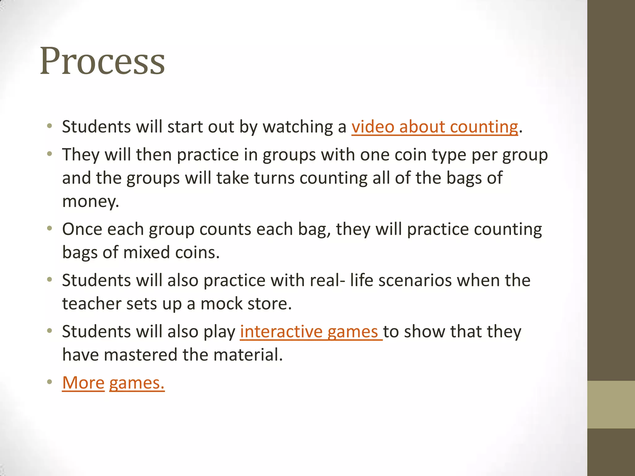 Process
• Students will start out by watching a video about counting.
• They will then practice in groups with one coin type per group
and the groups will take turns counting all of the bags of
money.
• Once each group counts each bag, they will practice counting
bags of mixed coins.
• Students will also practice with real- life scenarios when the
teacher sets up a mock store.
• Students will also play interactive games to show that they
have mastered the material.
• More games.

 