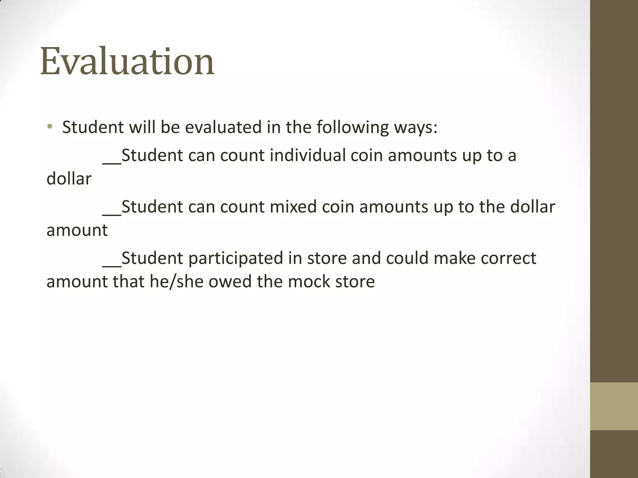 Evaluation
• Student will be evaluated in the following ways:
__Student can count individual coin amounts up to a
dollar
__Student can count mixed coin amounts up to the dollar
amount
__Student participated in store and could make correct
amount that he/she owed the mock store

 