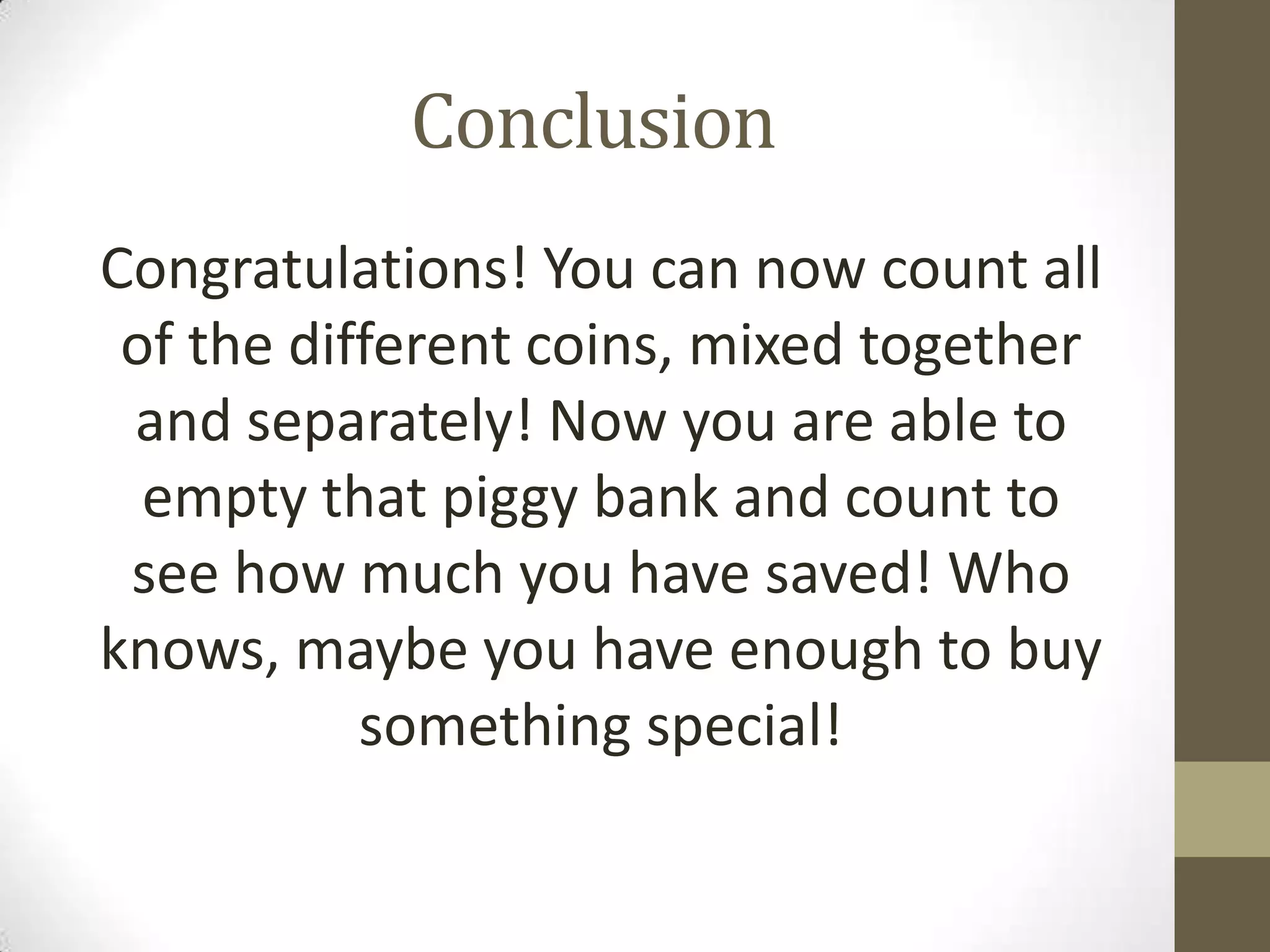 Conclusion
Congratulations! You can now count all
of the different coins, mixed together
and separately! Now you are able to
empty that piggy bank and count to
see how much you have saved! Who
knows, maybe you have enough to buy
something special!

 