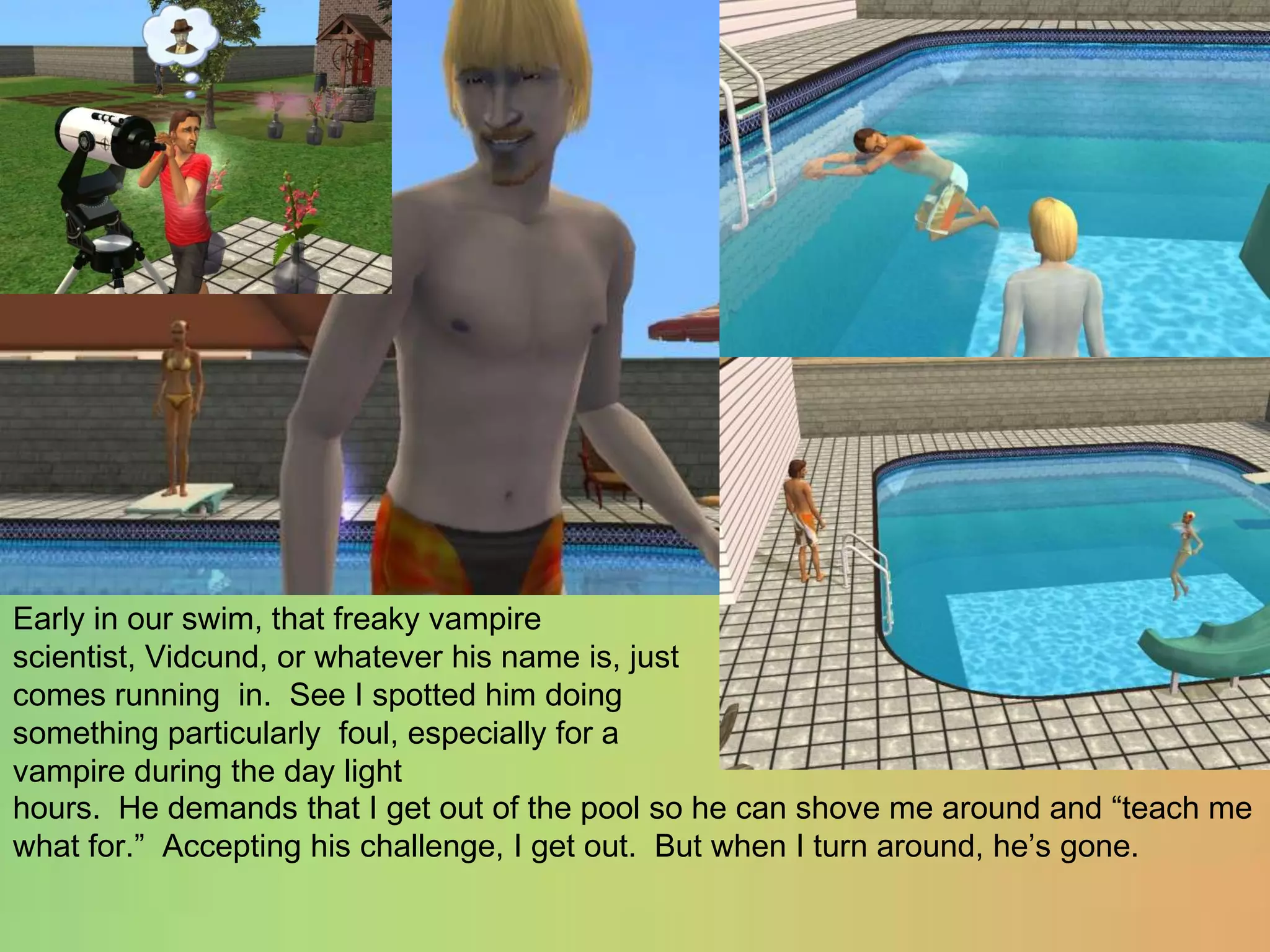 Early in our swim, that freaky vampire scientist, Vidcund, or whatever his name is, just comes running  in.  See I spotted him doing something particularly  foul, especially for a vampire during the day lighthours.  He demands that I get out of the pool so he can shove me around and “teach me what for.”  Accepting his challenge, I get out.  But when I turn around, he’s gone.
