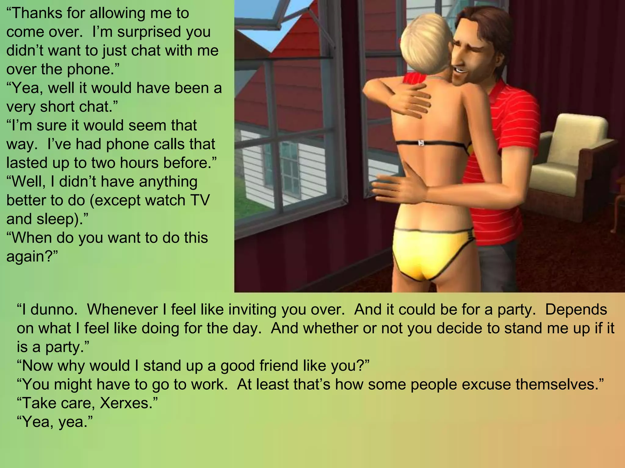 “Thanks for allowing me to come over.  I’m surprised you didn’t want to just chat with me over the phone.”“Yea, well it would have been a very short chat.”“I’m sure it would seem that way.  I’ve had phone calls that lasted up to two hours before.”“Well, I didn’t have anything better to do (except watch TV and sleep).”“When do you want to do this again?”“I dunno. Whenever I feel like inviting you over.  And it could be for a party.  Depends on what I feel like doing for the day.  And whether or not you decide to stand me up if it is a party.”“Now why would I stand up a good friend like you?”“You might have to go to work.  At least that’s how some people excuse themselves.”“Take care, Xerxes.”“Yea, yea.”