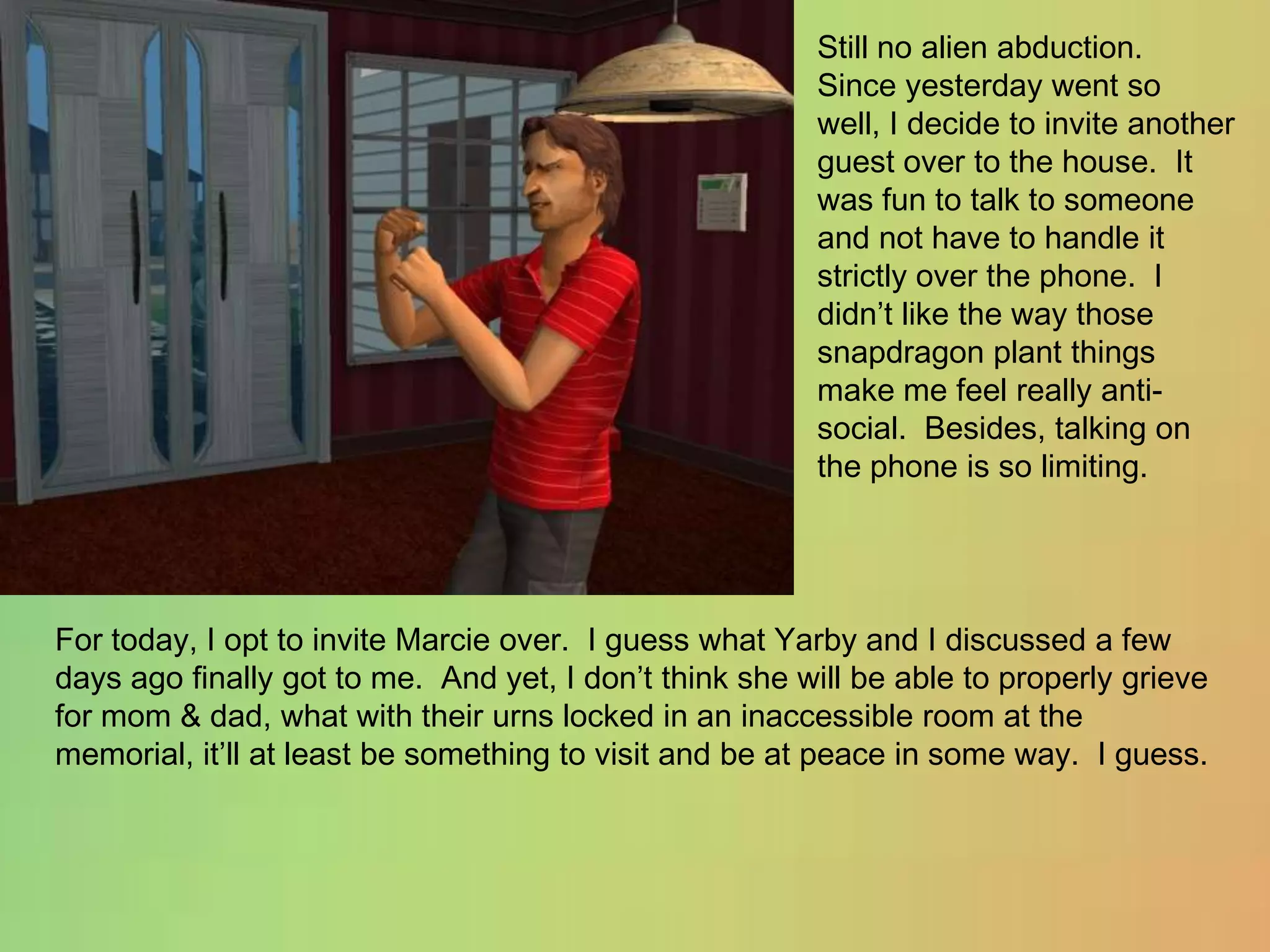 Still no alien abduction.   Since yesterday went so well, I decide to invite another guest over to the house.  It was fun to talk to someone and not have to handle it strictly over the phone.  I didn’t like the way those snapdragon plant things make me feel really anti-social.  Besides, talking on the phone is so limiting.For today, I opt to invite Marcie over.  I guess what Yarby and I discussed a few days ago finally got to me.  And yet, I don’t think she will be able to properly grieve for mom & dad, what with their urns locked in an inaccessible room at the memorial, it’ll at least be something to visit and be at peace in some way.  I guess.
