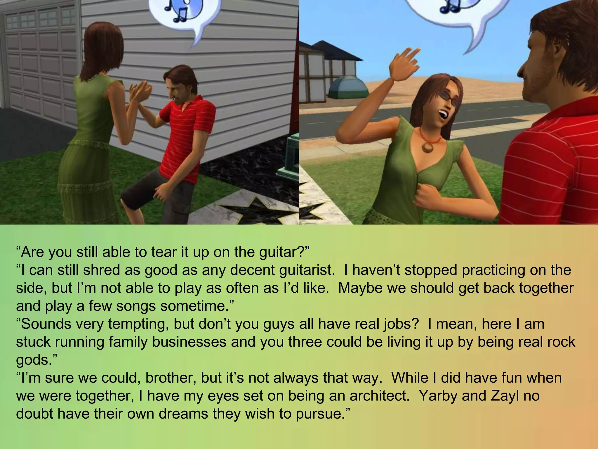 “Are you still able to tear it up on the guitar?”“I can still shred as good as any decent guitarist.  I haven’t stopped practicing on the side, but I’m not able to play as often as I’d like.  Maybe we should get back together and play a few songs sometime.”“Sounds very tempting, but don’t you guys all have real jobs?  I mean, here I am stuck running family businesses and you three could be living it up by being real rock gods.”“I’m sure we could, brother, but it’s not always that way.  While I did have fun when we were together, I have my eyes set on being an architect.  Yarby and Zayl no doubt have their own dreams they wish to pursue.”