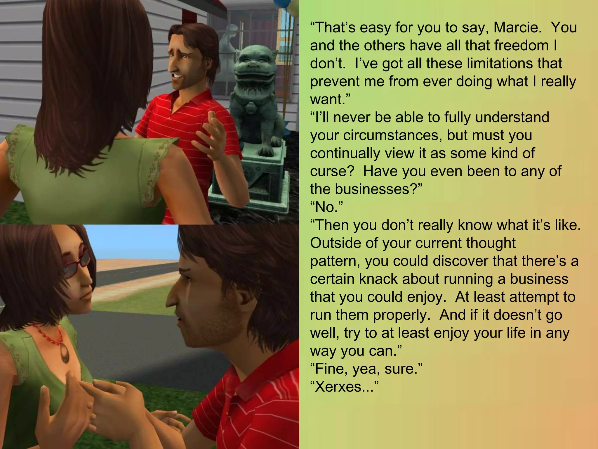 “That’s easy for you to say, Marcie.  You and the others have all that freedom I don’t.  I’ve got all these limitations that prevent me from ever doing what I really want.”“I’ll never be able to fully understand your circumstances, but must you continually view it as some kind of curse?  Have you even been to any of the businesses?”“No.”“Then you don’t really know what it’s like.  Outside of your current thought pattern, you could discover that there’s a certain knack about running a business that you could enjoy.  At least attempt to run them properly.  And if it doesn’t go well, try to at least enjoy your life in any way you can.”“Fine, yea, sure.”“Xerxes...”