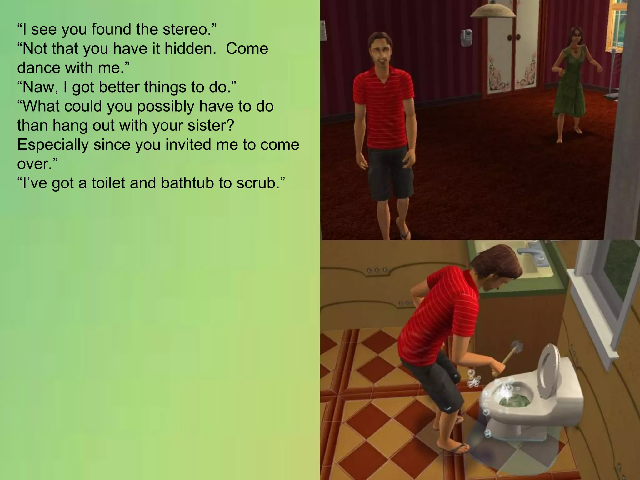 “I see you found the stereo.”“Not that you have it hidden.  Come dance with me.”“Naw, I got better things to do.”“What could you possibly have to do than hang out with your sister?  Especially since you invited me to come over.”“I’ve got a toilet and bathtub to scrub.”