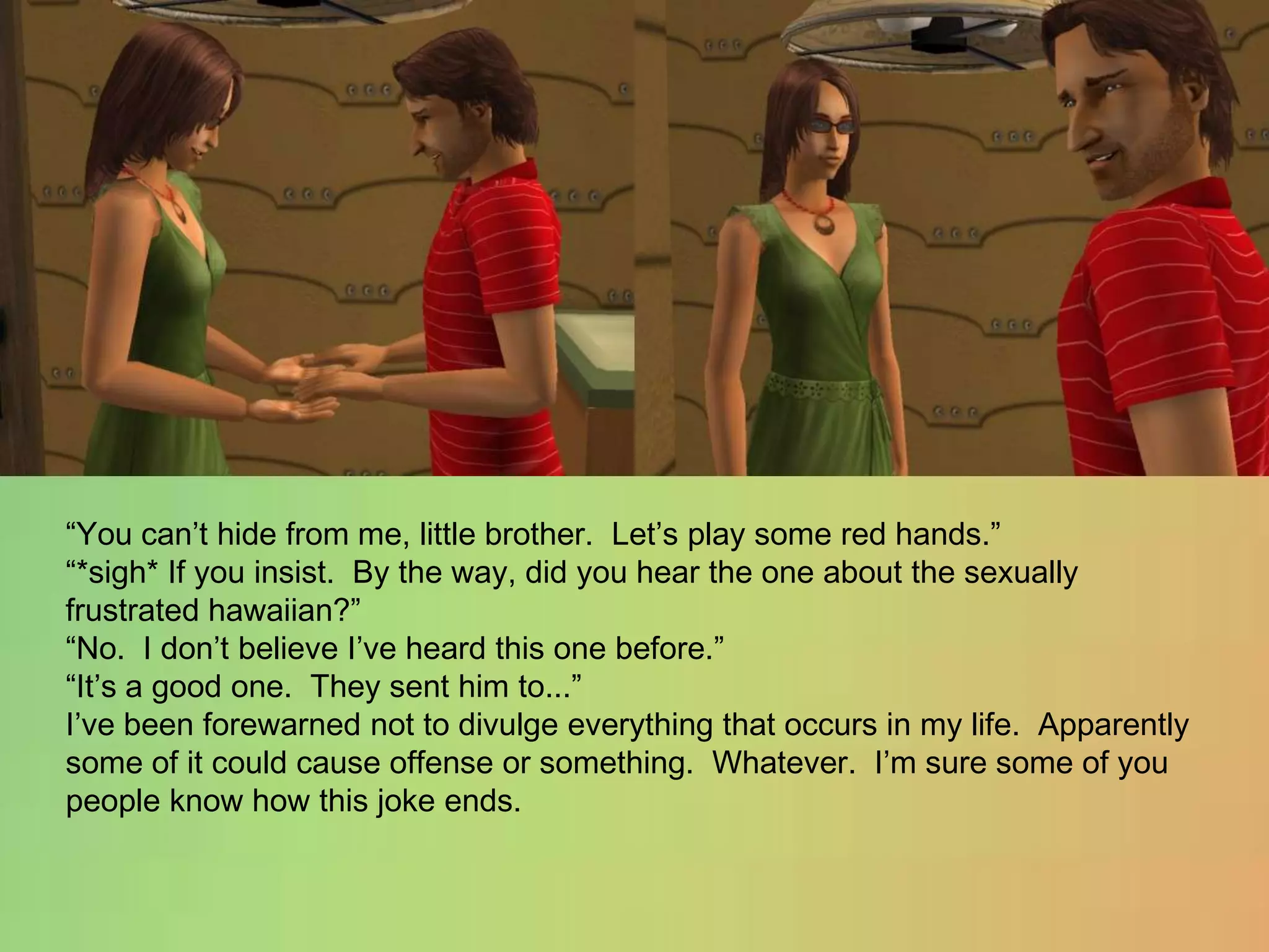 “You can’t hide from me, little brother.  Let’s play some red hands.”“*sigh* If you insist.  By the way, did you hear the one about the sexually frustrated hawaiian?”“No.  I don’t believe I’ve heard this one before.”“It’s a good one.  They sent him to...”I’ve been forewarned not to divulge everything that occurs in my life.  Apparently some of it could cause offense or something.  Whatever.  I’m sure some of you people know how this joke ends.