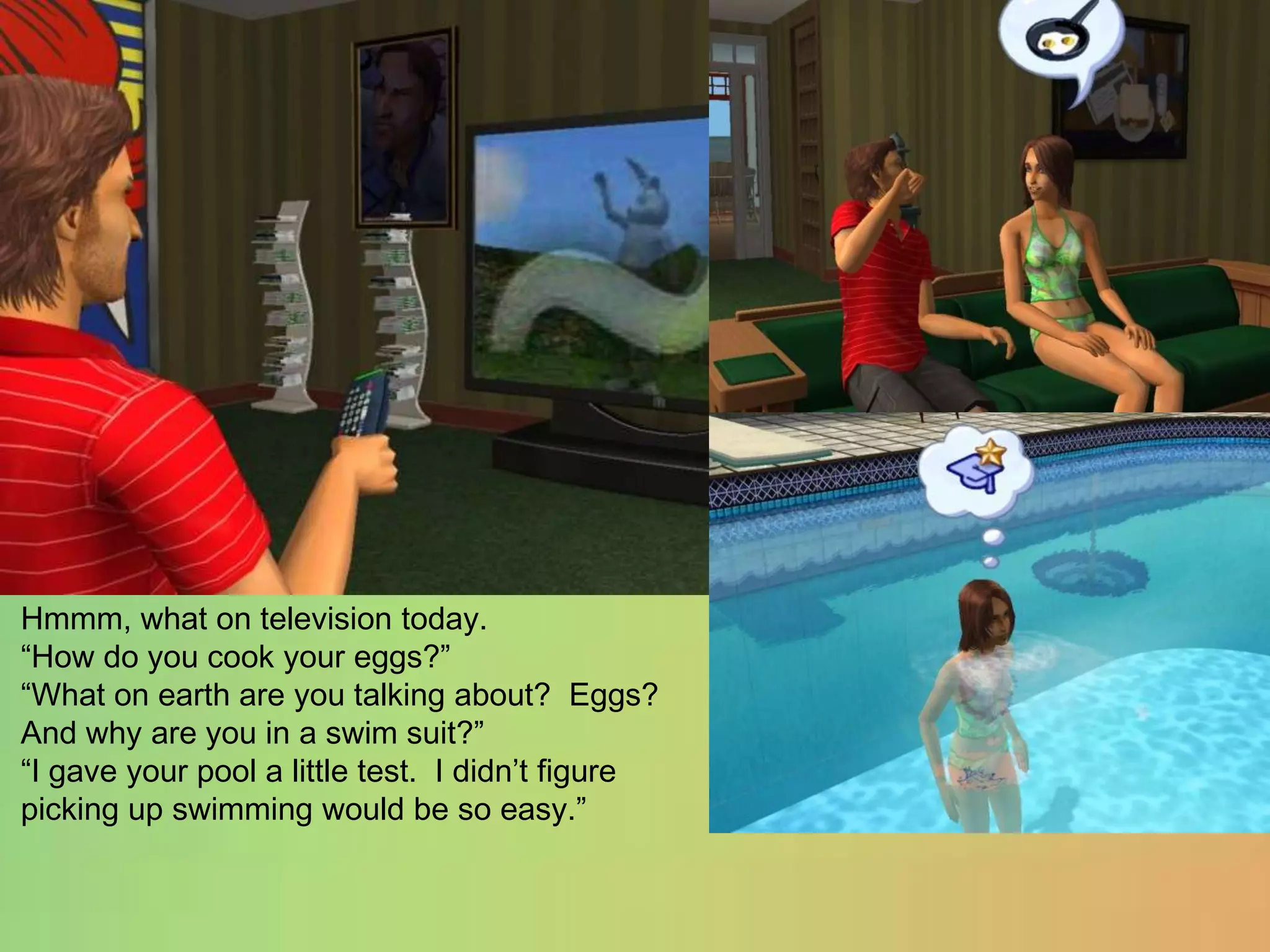 Hmmm, what on television today.“How do you cook your eggs?”“What on earth are you talking about?  Eggs?  And why are you in a swim suit?”“I gave your pool a little test.  I didn’t figure picking up swimming would be so easy.”