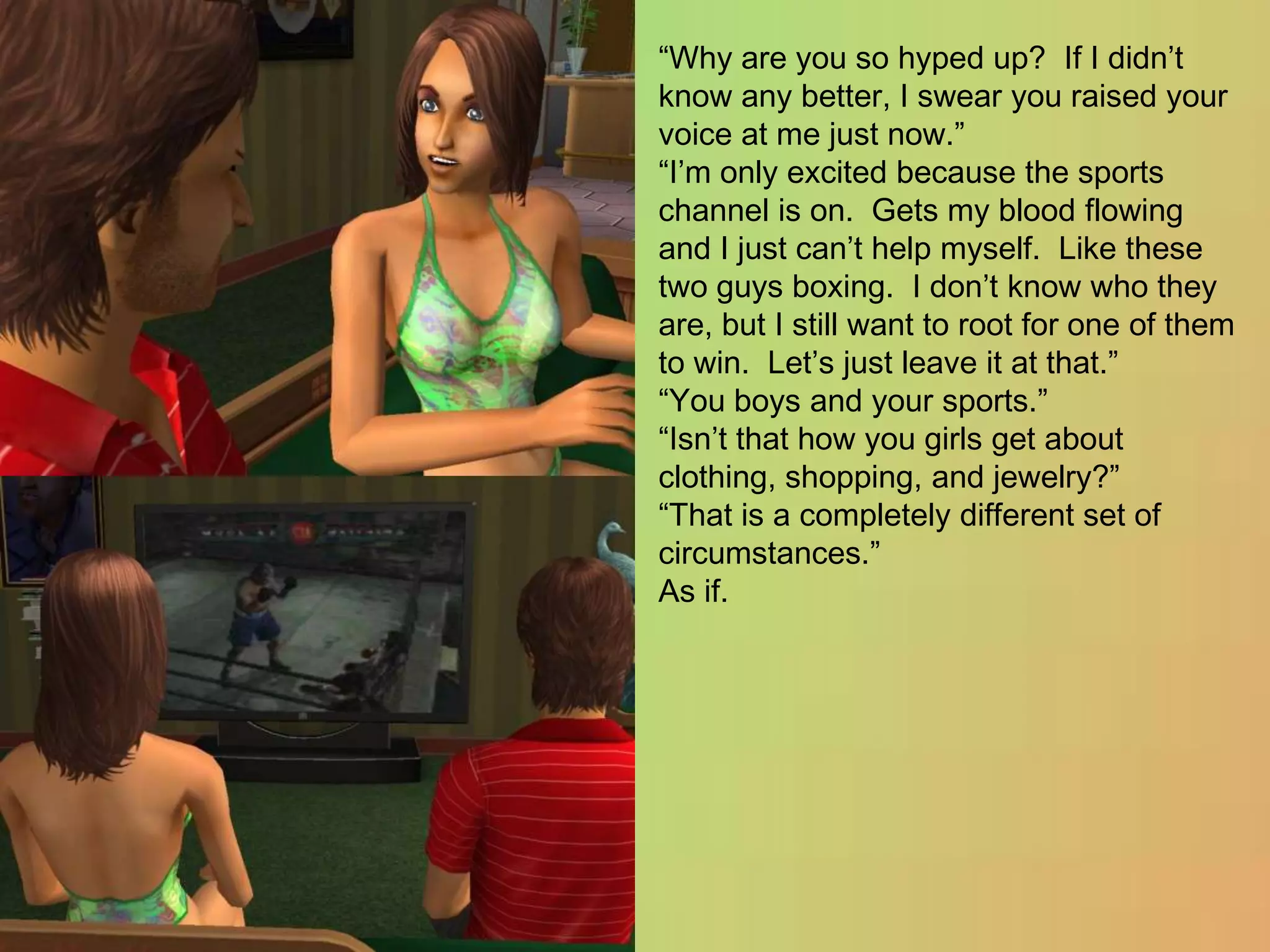 “Why are you so hyped up?  If I didn’t know any better, I swear you raised your voice at me just now.”“I’m only excited because the sports channel is on.  Gets my blood flowing and I just can’t help myself.  Like these two guys boxing.  I don’t know who they are, but I still want to root for one of them to win.  Let’s just leave it at that.”“You boys and your sports.”“Isn’t that how you girls get about clothing, shopping, and jewelry?”“That is a completely different set of circumstances.”As if.