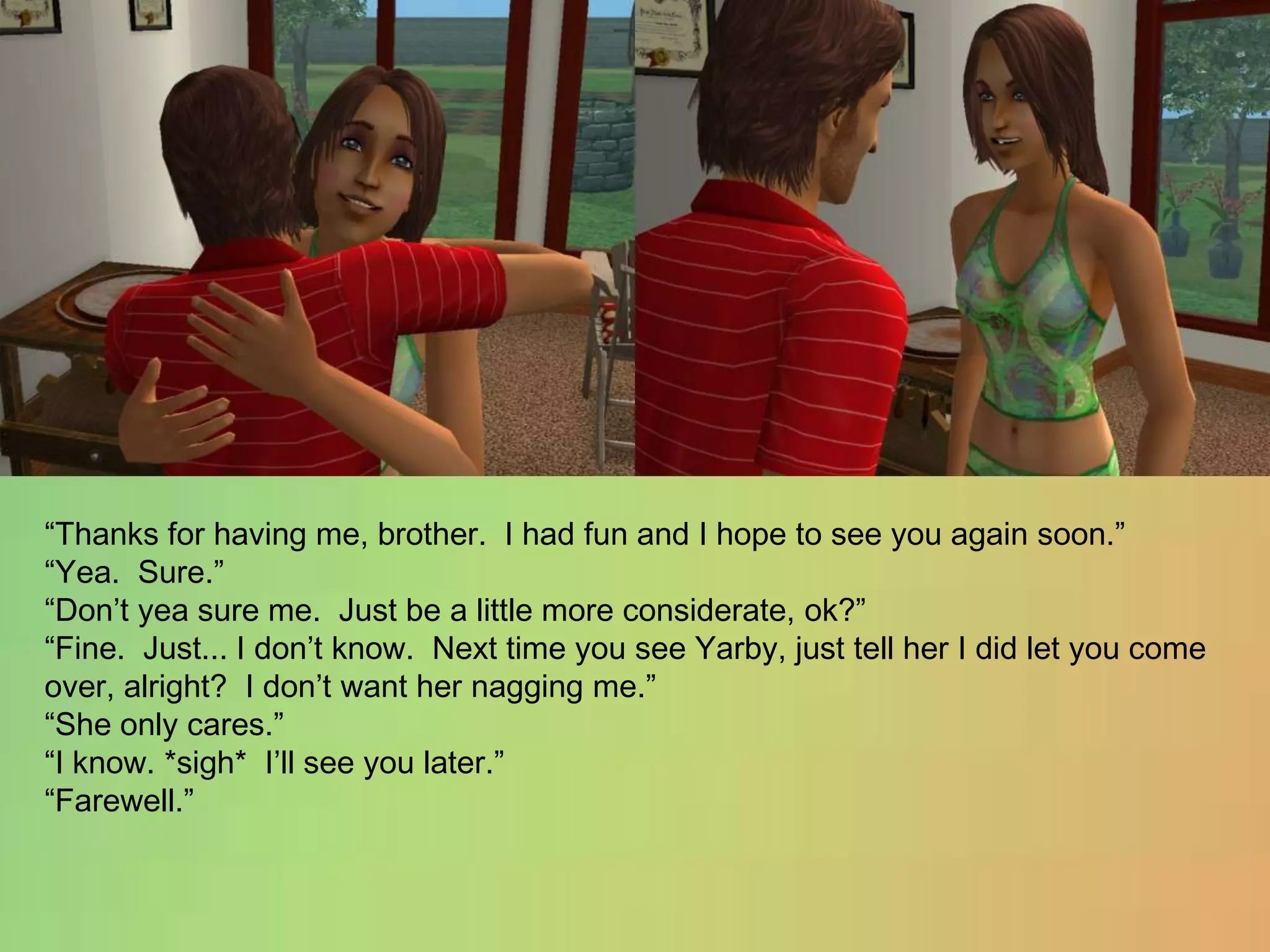 “Thanks for having me, brother.  I had fun and I hope to see you again soon.”“Yea.  Sure.”“Don’t yea sure me.  Just be a little more considerate, ok?”“Fine.  Just... I don’t know.  Next time you see Yarby, just tell her I did let you come over, alright?  I don’t want her nagging me.”“She only cares.”“I know. *sigh*  I’ll see you later.”“Farewell.”