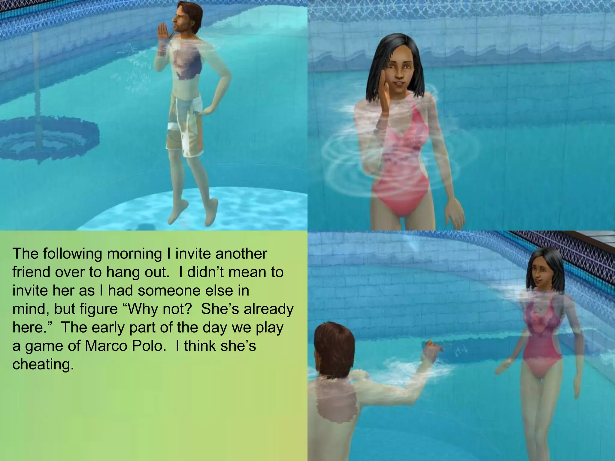 The following morning I invite another friend over to hang out.  I didn’t mean to invite her as I had someone else in mind, but figure “Why not?  She’s already here.”  The early part of the day we play a game of Marco Polo.  I think she’s cheating.