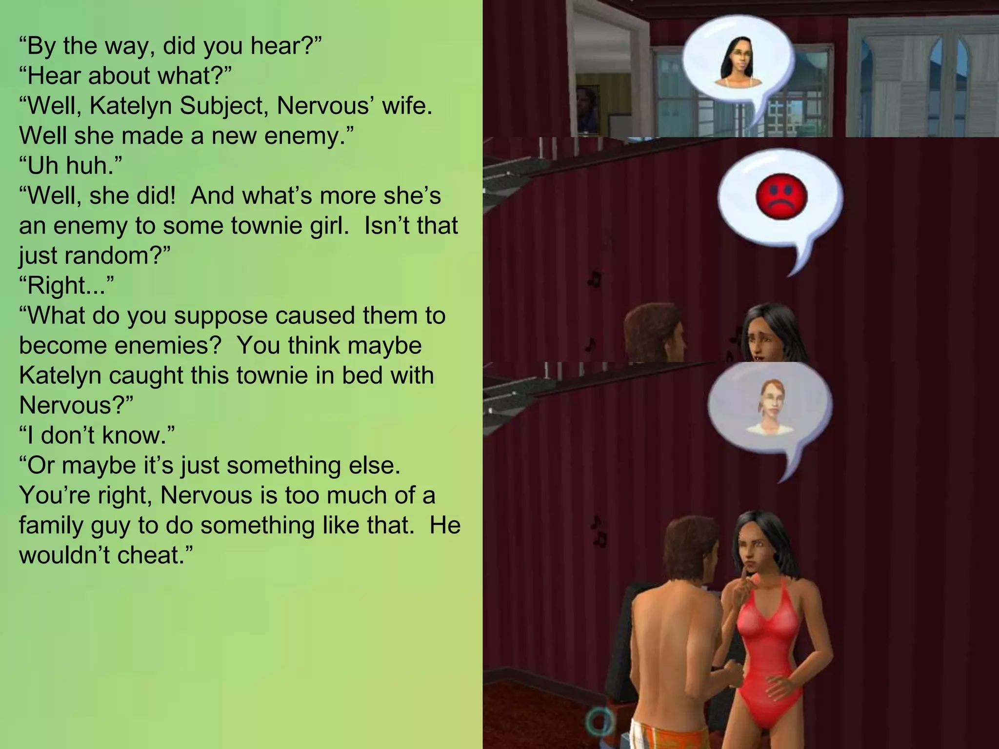 “By the way, did you hear?”“Hear about what?”“Well, Katelyn Subject, Nervous’ wife.  Well she made a new enemy.”“Uh huh.”“Well, she did!  And what’s more she’s an enemy to some townie girl.  Isn’t that just random?”“Right...”“What do you suppose caused them to become enemies?  You think maybe Katelyn caught this townie in bed with Nervous?”“I don’t know.”“Or maybe it’s just something else.  You’re right, Nervous is too much of a family guy to do something like that.  He wouldn’t cheat.”