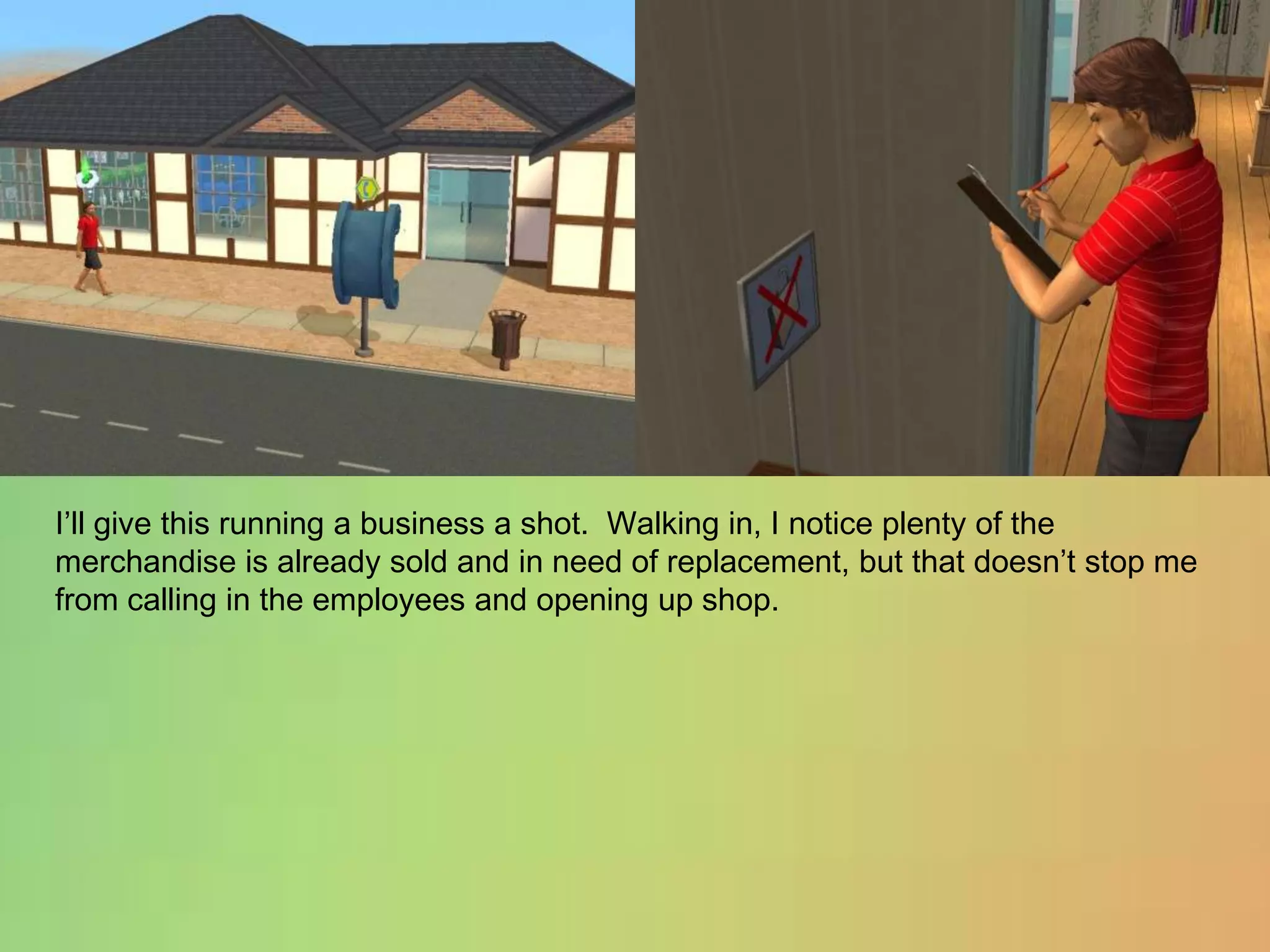 I’ll give this running a business a shot.  Walking in, I notice plenty of the merchandise is already sold and in need of replacement, but that doesn’t stop me from calling in the employees and opening up shop.