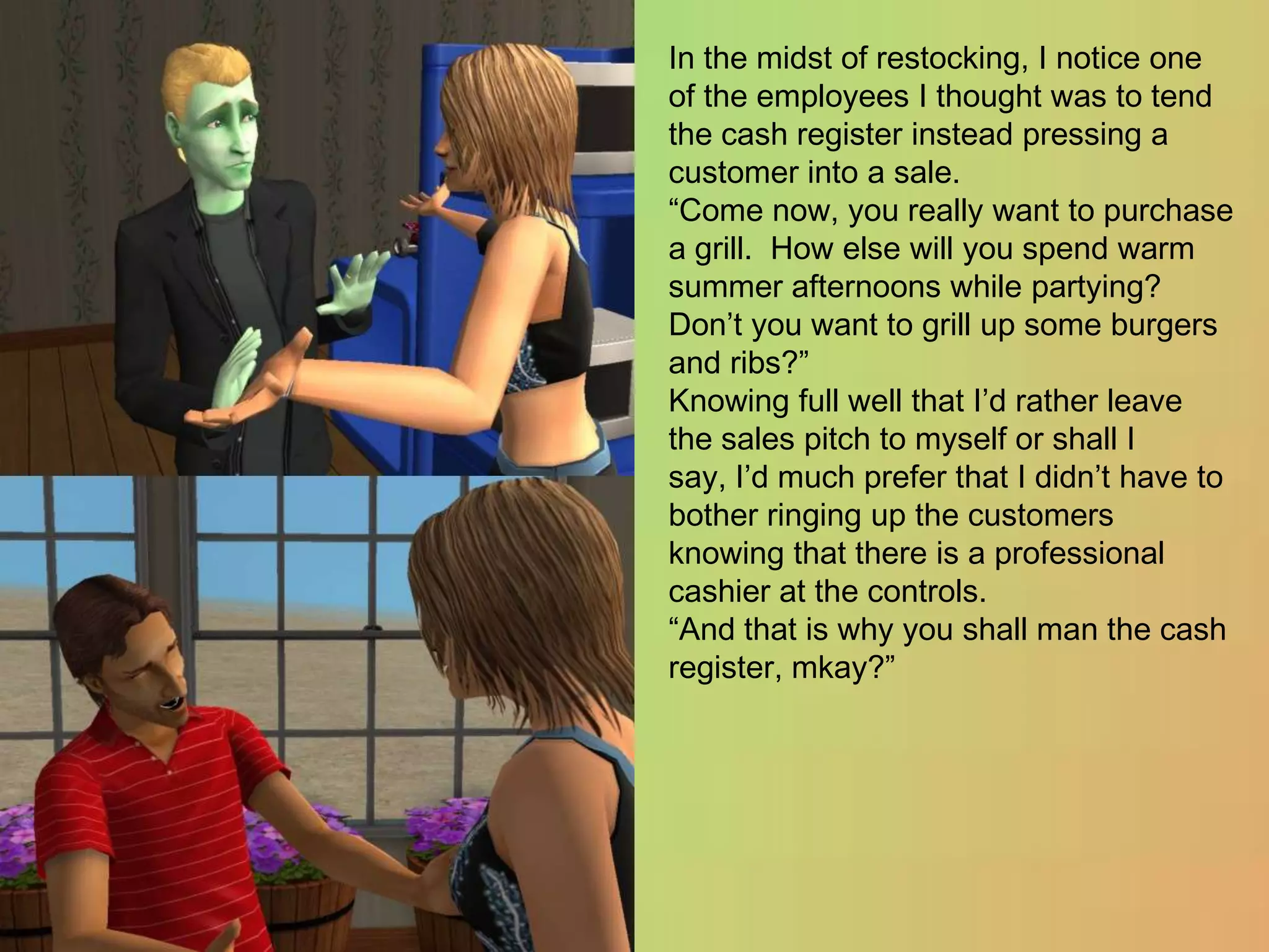 In the midst of restocking, I notice one of the employees I thought was to tend the cash register instead pressing a customer into a sale.“Come now, you really want to purchase a grill.  How else will you spend warm summer afternoons while partying?  Don’t you want to grill up some burgers and ribs?”Knowing full well that I’d rather leave the sales pitch to myself or shall I say, I’d much prefer that I didn’t have to bother ringing up the customers knowing that there is a professional cashier at the controls.“And that is why you shall man the cash register, mkay?”